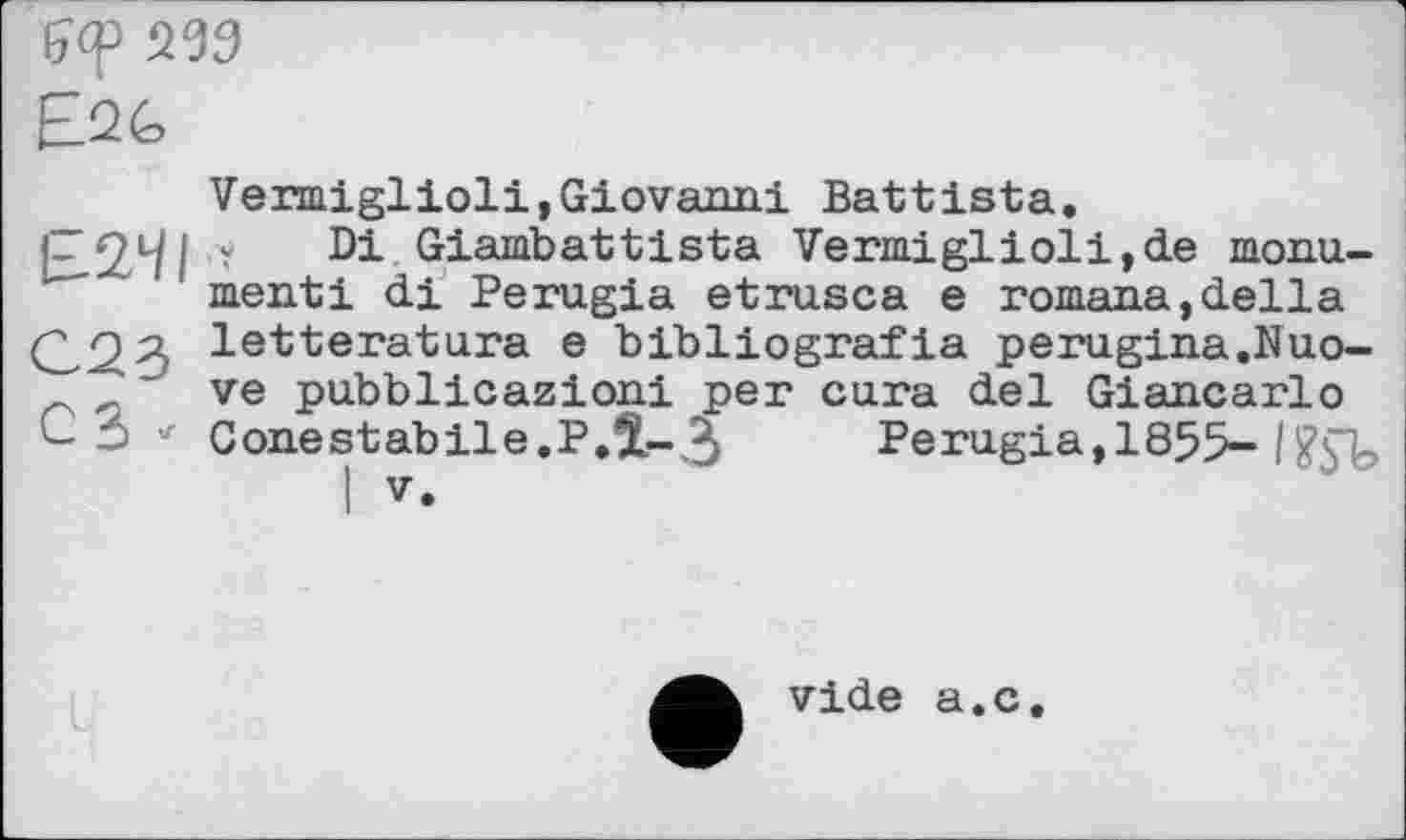 ﻿£2G
£241
C23
СЗ -
Vermiglioli,Giovanni Battista.
Y Di Giambattista Vermiglioli,de monu-menti di Perugia etrusca e romana,della letteratura e bibliografia perugina.Nuo-ve pubblicazioni per cura del Giancarlo Conestabile.P.Î-З Perugia,1855-
I V.
vide a.c